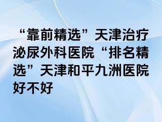 “靠前精选”天津治疗泌尿外科医院“排名精选”天津和平九洲医院好不好