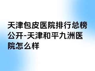 天津包皮医院排行总榜公开-天津和平九洲医院怎么样
