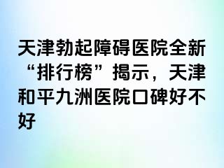 天津勃起障碍医院全新“排行榜”揭示，天津和平九洲医院口碑好不好