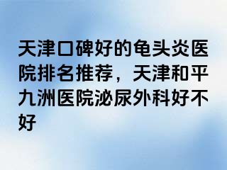 天津口碑好的龟头炎医院排名推荐，天津和平九洲医院泌尿外科好不好