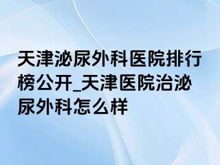 天津泌尿外科医院排行榜公开_天津医院治泌尿外科怎么样