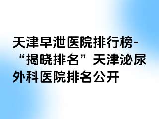 天津早泄医院排行榜-“揭晓排名”天津泌尿外科医院排名公开