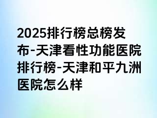 2025排行榜总榜发布-天津看性功能医院排行榜-天津和平九洲医院怎么样