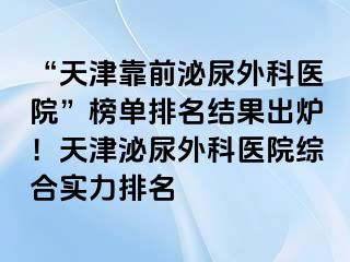 “天津靠前泌尿外科医院”榜单排名结果出炉！天津泌尿外科医院综合实力排名