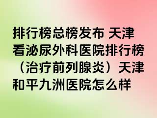排行榜总榜发布 天津看泌尿外科医院排行榜（治疗前列腺炎）天津和平九洲医院怎么样