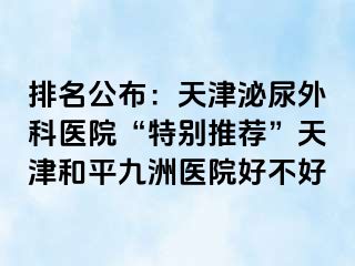 排名公布：天津泌尿外科医院“特别推荐”天津和平九洲医院好不好