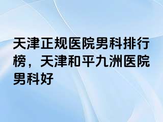天津正规医院男科排行榜，天津和平九洲医院男科好