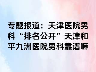 专题报道：天津医院男科“排名公开”天津和平九洲医院男科靠谱嘛