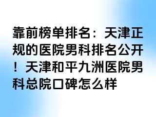 靠前榜单排名：天津正规的医院男科排名公开！天津和平九洲医院男科总院口碑怎么样