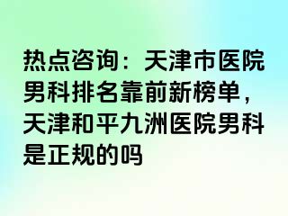 热点咨询：天津市医院男科排名靠前新榜单，天津和平九洲医院男科是正规的吗