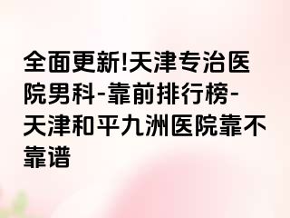 全面更新!天津专治医院男科-靠前排行榜-天津和平九洲医院靠不靠谱