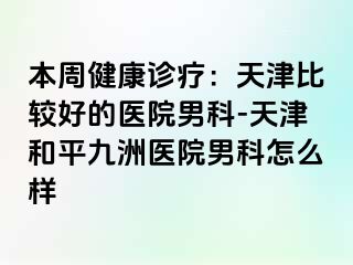 本周健康诊疗：天津比较好的医院男科-天津和平九洲医院男科怎么样