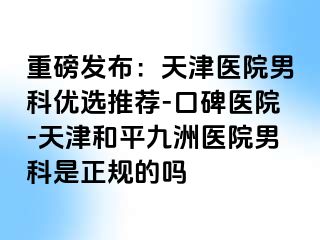 重磅发布：天津医院男科优选推荐-口碑医院-天津和平九洲医院男科是正规的吗