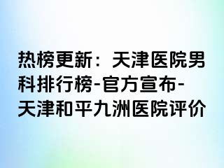 热榜更新：天津医院男科排行榜-官方宣布-天津和平九洲医院评价