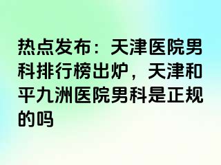 热点发布：天津医院男科排行榜出炉，天津和平九洲医院男科是正规的吗