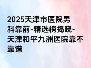 2025天津市医院男科靠前-精选榜揭晓-天津和平九洲医院靠不靠谱