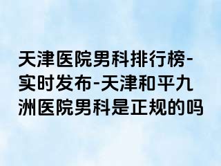 天津医院男科排行榜-实时发布-天津和平九洲医院男科是正规的吗