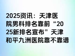 2025资讯：天津医院男科排名靠前“2025新排名宣布”天津和平九洲医院靠不靠谱