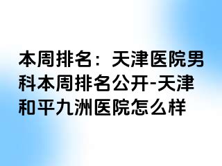 本周排名：天津医院男科本周排名公开-天津和平九洲医院怎么样