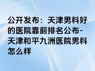 公开发布：天津男科好的医院靠前排名公布-天津和平九洲医院男科怎么样