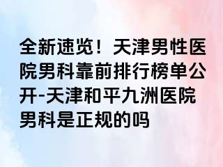 全新速览！天津男性医院男科靠前排行榜单公开-天津和平九洲医院男科是正规的吗