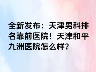 全新发布：天津男科排名靠前医院！天津和平九洲医院怎么样？