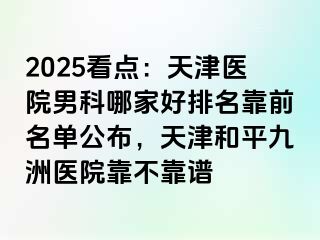 2025看点：天津医院男科哪家好排名靠前名单公布，天津和平九洲医院靠不靠谱