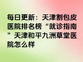 每日更新：天津割包皮医院排名榜“就诊指南”天津和平九洲草堂医院怎么样