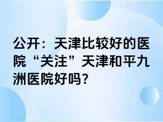公开：天津比较好的医院“关注”天津和平九洲医院好吗？