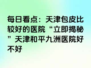 每日看点：天津包皮比较好的医院“立即揭秘”天津和平九洲医院好不好