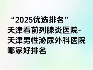 “2025优选排名”天津看前列腺炎医院-天津男性泌尿外科医院哪家好排名
