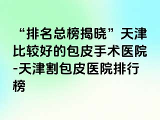 “排名总榜揭晓”天津比较好的包皮手术医院-天津割包皮医院排行榜