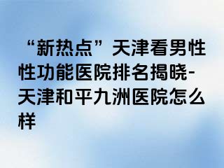 “新热点”天津看男性性功能医院排名揭晓-天津和平九洲医院怎么样