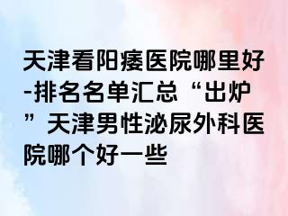 天津看阳痿医院哪里好-排名名单汇总“出炉”天津男性泌尿外科医院哪个好一些