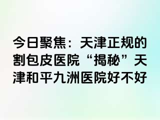 今日聚焦：天津正规的割包皮医院“揭秘”天津和平九洲医院好不好