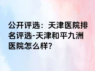 公开评选：天津医院排名评选-天津和平九洲医院怎么样？