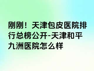 刚刚！天津包皮医院排行总榜公开-天津和平九洲医院怎么样
