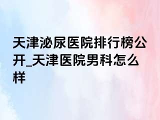 天津泌尿医院排行榜公开_天津医院男科怎么样