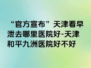 “官方宣布”天津看早泄去哪里医院好-天津和平九洲医院好不好