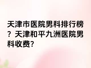 天津市医院男科排行榜？天津和平九洲医院男科收费？
