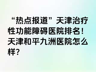 “热点报道”天津治疗性功能障碍医院排名！天津和平九洲医院怎么样？