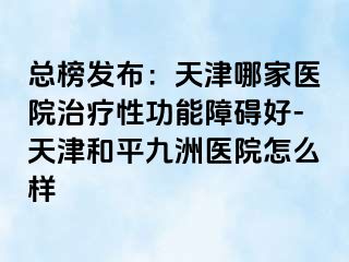总榜发布：天津哪家医院治疗性功能障碍好-天津和平九洲医院怎么样