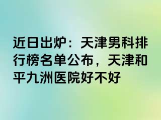 近日出炉：天津男科排行榜名单公布，天津和平九洲医院好不好