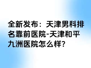 全新发布：天津男科排名靠前医院-天津和平九洲医院怎么样？