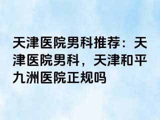 天津医院男科推荐：天津医院男科，天津和平九洲医院正规吗