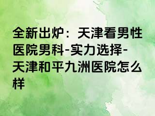 全新出炉：天津看男性医院男科-实力选择-天津和平九洲医院怎么样