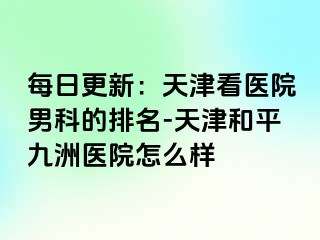 每日更新：天津看医院男科的排名-天津和平九洲医院怎么样