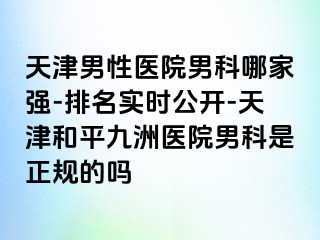 天津男性医院男科哪家强-排名实时公开-天津和平九洲医院男科是正规的吗