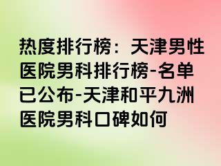 热度排行榜：天津男性医院男科排行榜-名单已公布-天津和平九洲医院男科口碑如何