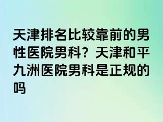 天津排名比较靠前的男性医院男科？天津和平九洲医院男科是正规的吗